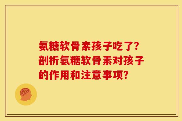 氨糖软骨素孩子吃了?剖析氨糖软骨素对孩子的作用和注意事项? 氨糖软骨素孩子吃了?剖析氨糖软骨素对孩子的作用和注意事项?
