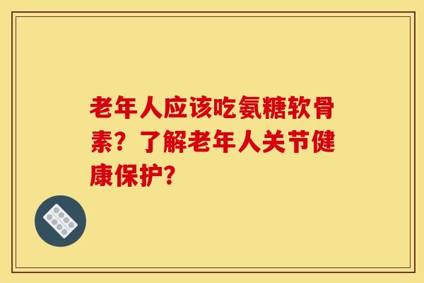 老年人应该吃氨糖软骨素?了解老年人关节健康保护? 老年人应该吃氨糖软骨素?了解老年人关节健康保护?