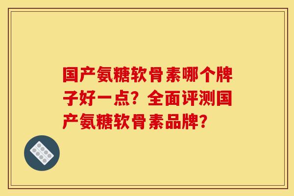 国产氨糖软骨素哪个牌子好一点?全面评测国产氨糖软骨素品牌? 国产氨糖软骨素哪个牌子好一点?全面评测国产氨糖软骨素品牌?