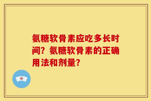 氨糖软骨素应吃多长时间?氨糖软骨素的正确用法和剂量? 氨糖软骨素应吃多长时间?氨糖软骨素的正确用法和剂量?