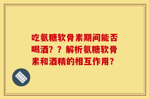 吃氨糖软骨素期间能否喝酒？？解析氨糖软骨素和酒精的相互作用？