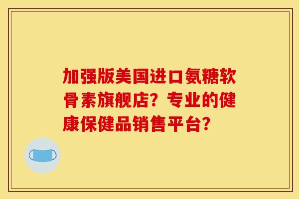 加强版美国进口氨糖软骨素旗舰店？专业的健康保健品销售平台？