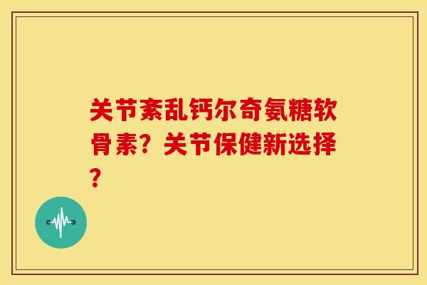 关节紊乱钙尔奇氨糖软骨素？关节保健新选择？