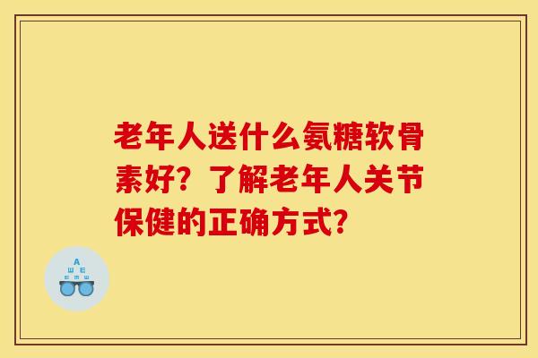 老年人送什么氨糖软骨素好?了解老年人关节保健的正确方式? 老年人送什么氨糖软骨素好?了解老年人关节保健的正确方式?