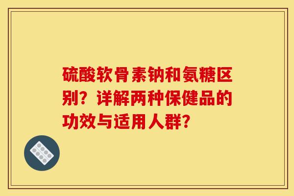 硫酸软骨素钠和氨糖区别？详解两种保健品的功效与适用人群？