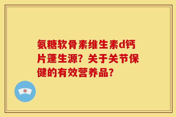 氨糖软骨素维生素d钙片蓬生源?关于关节保健的有效营养品? 氨糖软骨素维生素d钙片蓬生源?关于关节保健的有效营养品?