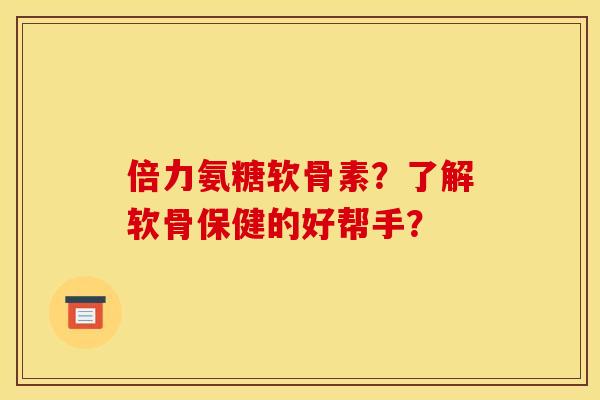 倍力氨糖软骨素？了解软骨保健的好帮手？