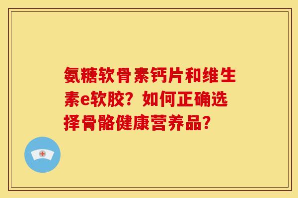 氨糖软骨素钙片和维生素e软胶？如何正确选择骨骼健康营养品？