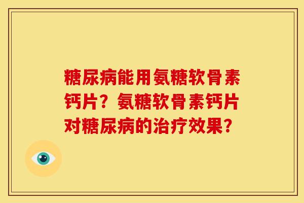 能用氨糖软骨素钙片?氨糖软骨素钙片对的效果? 能用氨糖软骨素钙片?氨糖软骨素钙片对的效果?