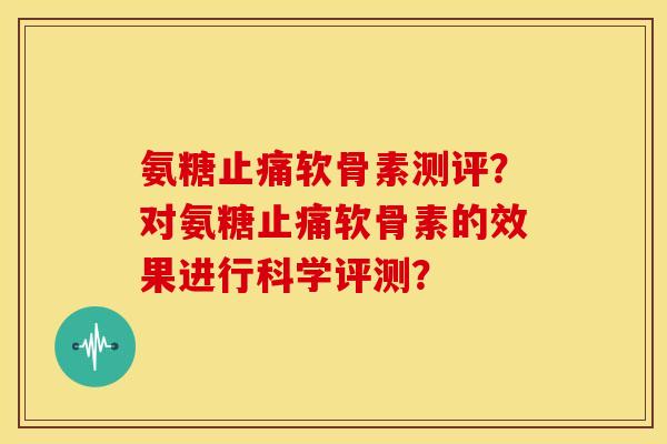 氨糖软骨素测评?对氨糖软骨素的效果进行科学评测? 氨糖软骨素测评?对氨糖软骨素的效果进行科学评测?