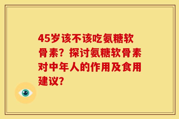 45岁该不该吃氨糖软骨素？探讨氨糖软骨素对中年人的作用及食用建议？