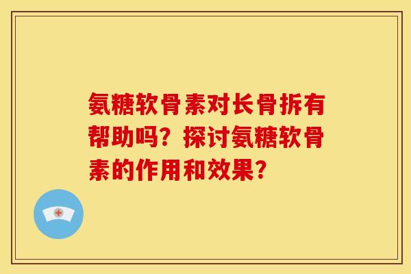 氨糖软骨素对长骨拆有帮助吗?探讨氨糖软骨素的作用和效果? 氨糖软骨素对长骨拆有帮助吗?探讨氨糖软骨素的作用和效果?