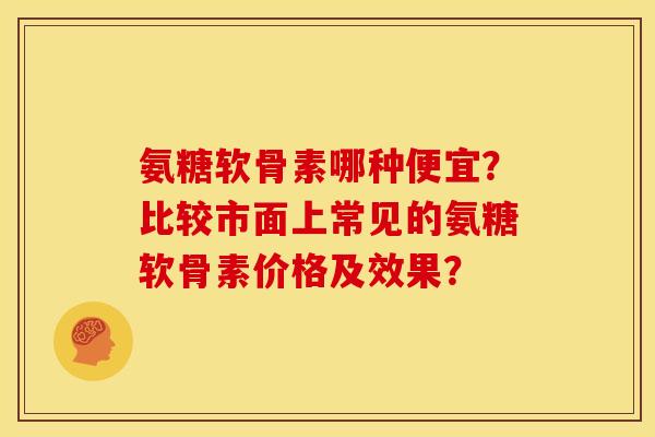 氨糖软骨素哪种便宜？比较市面上常见的氨糖软骨素价格及效果？