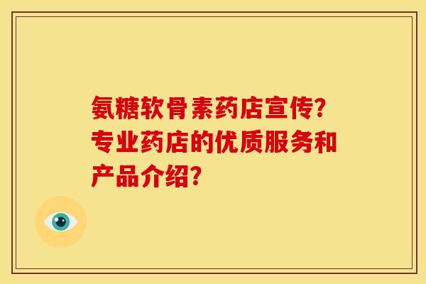 氨糖软骨素药店宣传?专业药店的优质服务和产品介绍? 氨糖软骨素药店宣传?专业药店的优质服务和产品介绍?