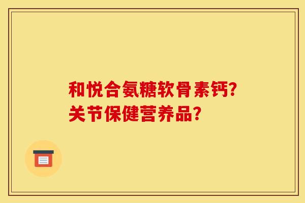 和悦合氨糖软骨素钙?关节保健营养品? 和悦合氨糖软骨素钙?关节保健营养品?