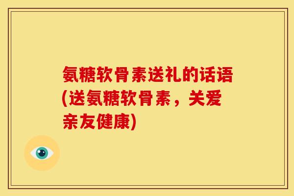 氨糖软骨素送礼的话语(送氨糖软骨素,关爱亲友健康) 氨糖软骨素送礼的话语(送氨糖软骨素,关爱亲友健康)
