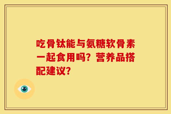 吃骨钛能与氨糖软骨素一起食用吗?营养品搭配建议? 吃骨钛能与氨糖软骨素一起食用吗?营养品搭配建议?