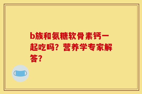 b族和氨糖软骨素钙一起吃吗?营养学专家解答? b族和氨糖软骨素钙一起吃吗?营养学专家解答?