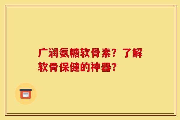 广润氨糖软骨素？了解软骨保健的神器？