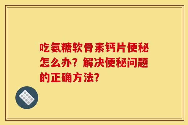 吃氨糖软骨素钙片怎么办?解决问题的正确方法? 吃氨糖软骨素钙片怎么办?解决问题的正确方法?