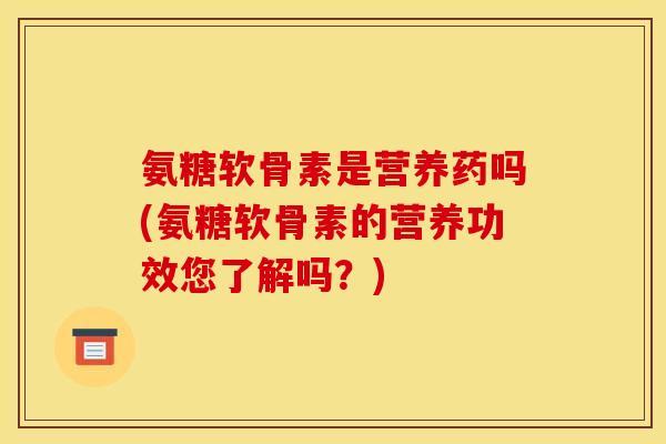 氨糖软骨素是营养药吗(氨糖软骨素的营养功效您了解吗？)