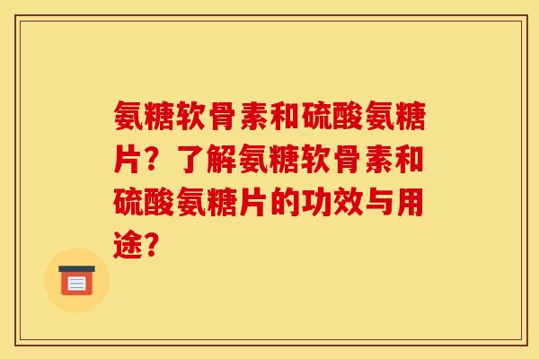 氨糖软骨素和硫酸氨糖片？了解氨糖软骨素和硫酸氨糖片的功效与用途？