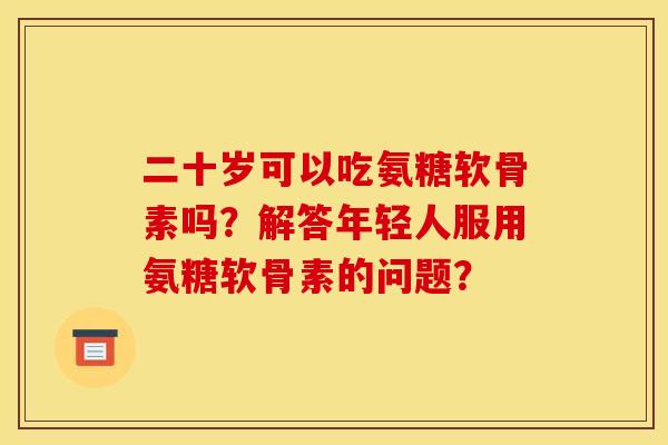 二十岁可以吃氨糖软骨素吗？解答年轻人服用氨糖软骨素的问题？