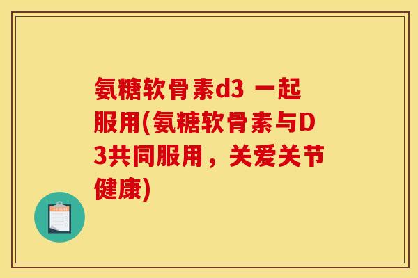 氨糖软骨素d3 一起服用(氨糖软骨素与D3共同服用，关爱关节健康)