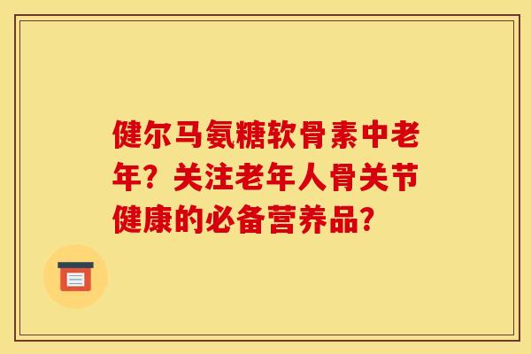健尔马氨糖软骨素中老年?关注老年人骨关节健康的必备营养品? 健尔马氨糖软骨素中老年?关注老年人骨关节健康的必备营养品?