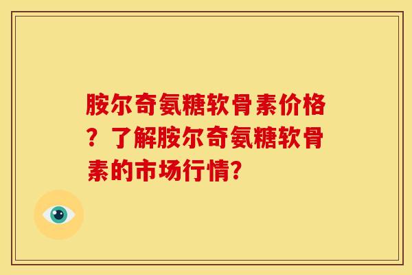 胺尔奇氨糖软骨素价格？了解胺尔奇氨糖软骨素的市场行情？