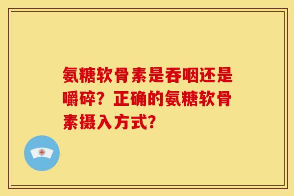 氨糖软骨素是吞咽还是嚼碎？正确的氨糖软骨素摄入方式？