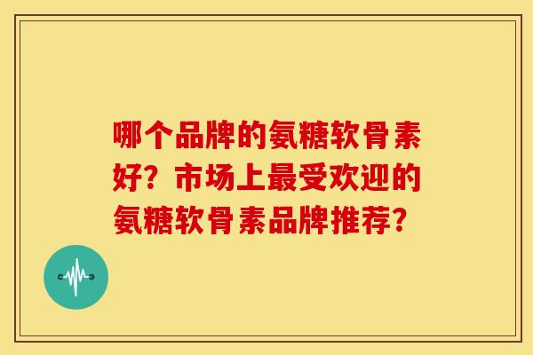 哪个品牌的氨糖软骨素好?市场上受欢迎的氨糖软骨素品牌推荐? 哪个品牌的氨糖软骨素好?市场上受欢迎的氨糖软骨素品牌推荐?