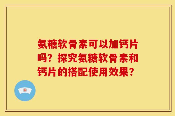氨糖软骨素可以加钙片吗？探究氨糖软骨素和钙片的搭配使用效果？