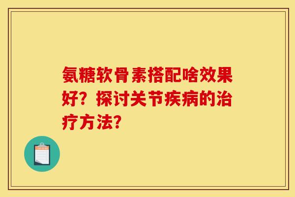 氨糖软骨素搭配啥效果好?探讨关节的方法? 氨糖软骨素搭配啥效果好?探讨关节的方法?