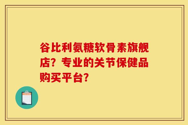 谷比利氨糖软骨素旗舰店？专业的关节保健品购买平台？