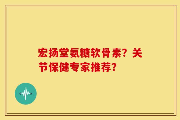 宏扬堂氨糖软骨素？关节保健专家推荐？