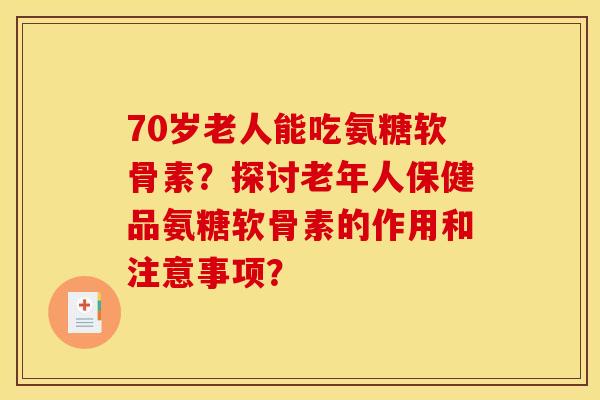 70岁老人能吃氨糖软骨素？探讨老年人保健品氨糖软骨素的作用和注意事项？
