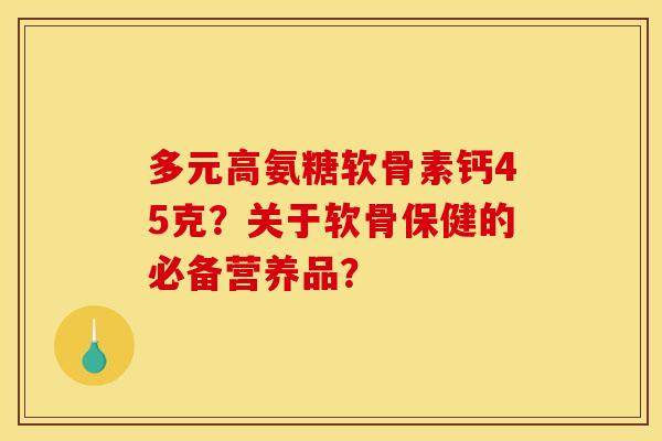 多元高氨糖软骨素钙45克?关于软骨保健的必备营养品? 多元高氨糖软骨素钙45克?关于软骨保健的必备营养品?