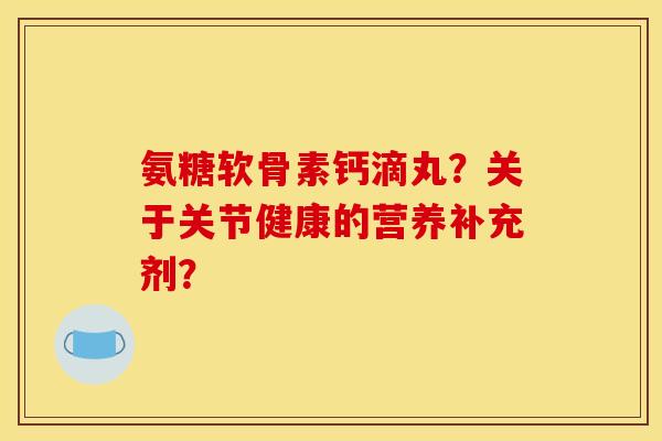 氨糖软骨素钙滴丸?关于关节健康的营养补充剂? 氨糖软骨素钙滴丸?关于关节健康的营养补充剂?