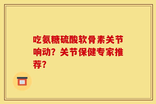 吃氨糖硫酸软骨素关节响动?关节保健专家推荐? 吃氨糖硫酸软骨素关节响动?关节保健专家推荐?