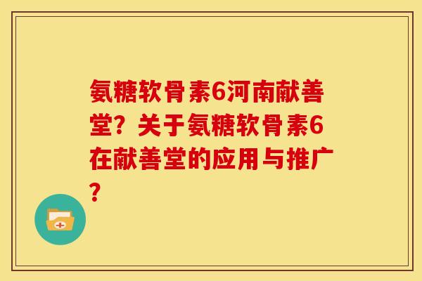 氨糖软骨素6河南献善堂？关于氨糖软骨素6在献善堂的应用与推广？
