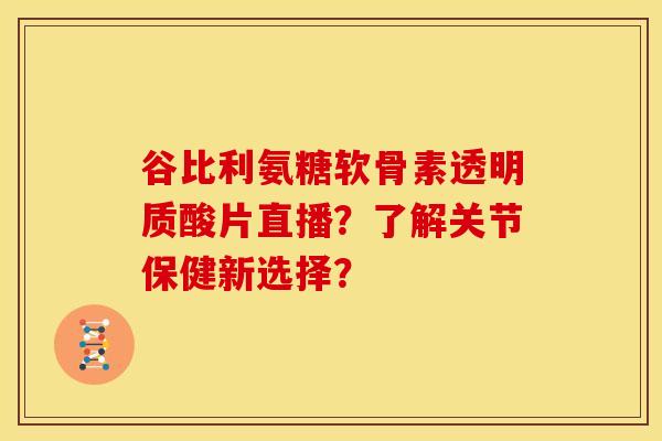 谷比利氨糖软骨素透明质酸片直播?了解关节保健新选择? 谷比利氨糖软骨素透明质酸片直播?了解关节保健新选择?