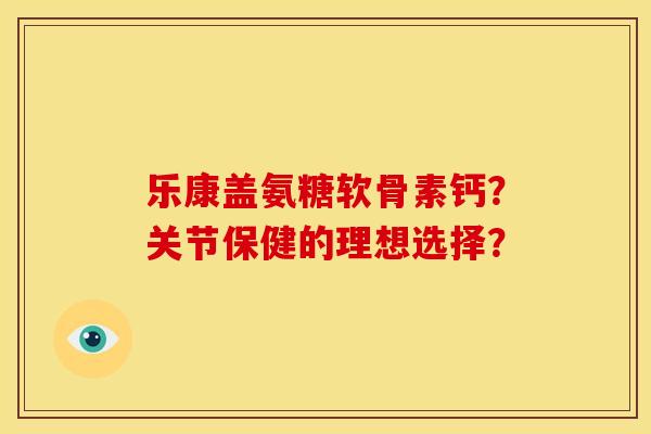 乐康盖氨糖软骨素钙？关节保健的理想选择？