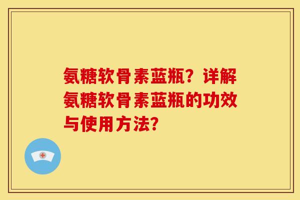 氨糖软骨素蓝瓶?详解氨糖软骨素蓝瓶的功效与使用方法? 氨糖软骨素蓝瓶?详解氨糖软骨素蓝瓶的功效与使用方法?