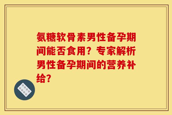 氨糖软骨素男性备孕期间能否食用？专家解析男性备孕期间的营养补给？