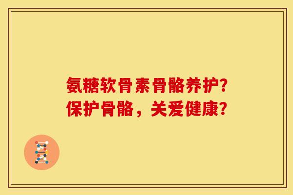 氨糖软骨素骨骼养护？保护骨骼，关爱健康？