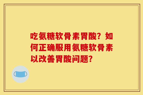 吃氨糖软骨素胃酸？如何正确服用氨糖软骨素以改善胃酸问题？