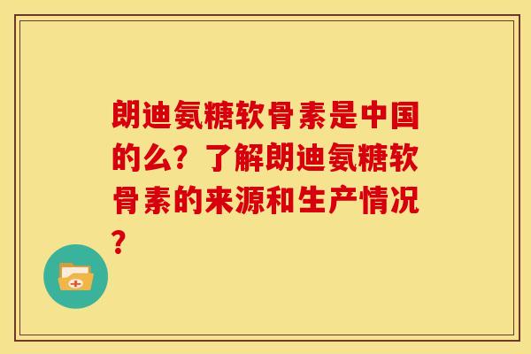 朗迪氨糖软骨素是中国的么?了解朗迪氨糖软骨素的来源和生产情况? 朗迪氨糖软骨素是中国的么?了解朗迪氨糖软骨素的来源和生产情况?