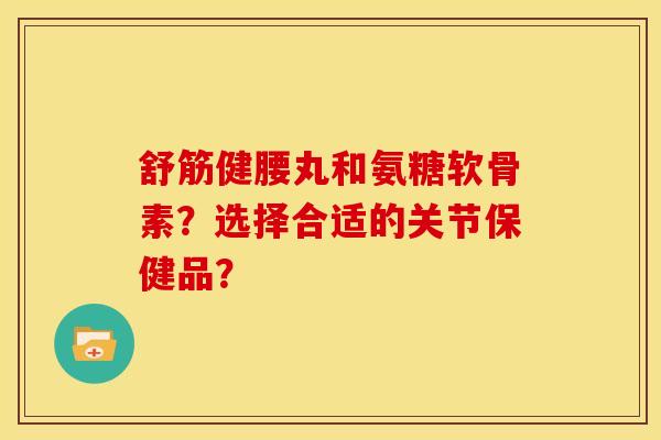 舒筋健腰丸和氨糖软骨素?选择合适的关节保健品? 舒筋健腰丸和氨糖软骨素?选择合适的关节保健品?