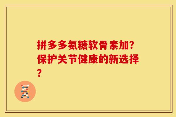 拼多多氨糖软骨素加?保护关节健康的新选择? 拼多多氨糖软骨素加?保护关节健康的新选择?